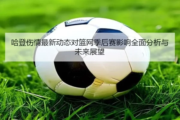 哈登伤情最新动态对篮网季后赛影响全面分析与未来展望