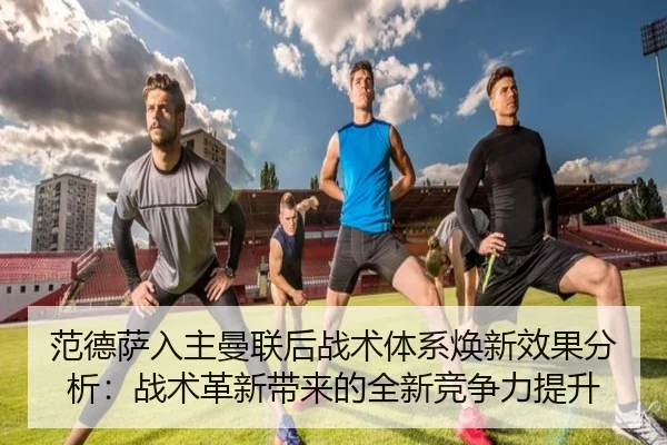 范德萨入主曼联后战术体系焕新效果分析：战术革新带来的全新竞争力提升