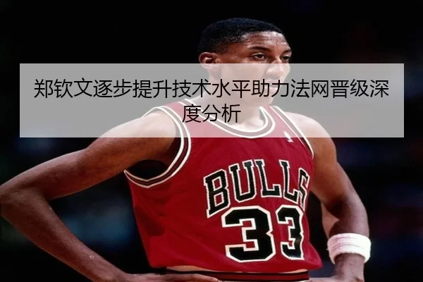 郑钦文逐步提升技术水平助力法网晋级深度分析